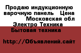 Продаю индукционную варочную панель › Цена ­ 20 000 - Московская обл. Электро-Техника » Бытовая техника   